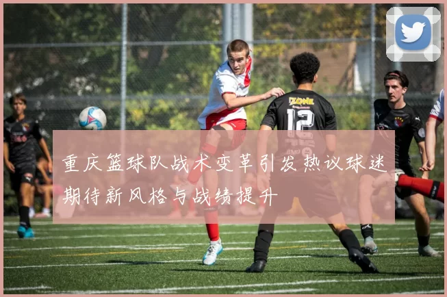 重庆篮球队战术变革引发热议球迷期待新风格与战绩提升