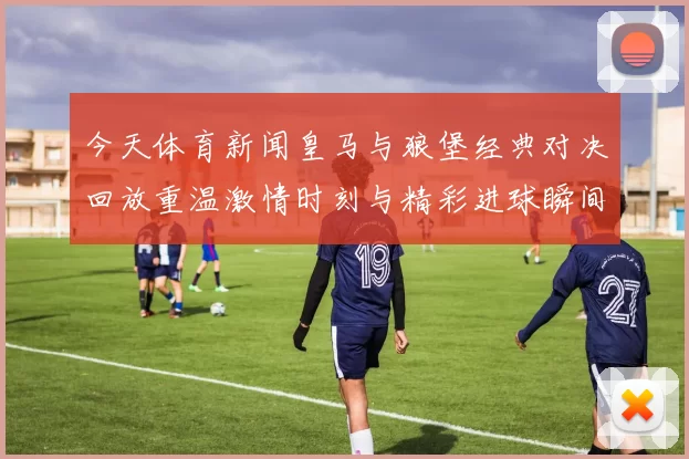 今天体育新闻皇马与狼堡经典对决回放重温激情时刻与精彩进球瞬间