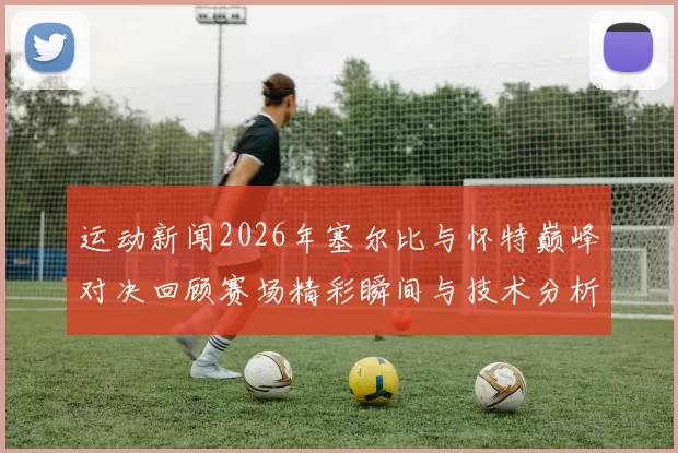 运动新闻2026年塞尔比与怀特巅峰对决回顾赛场精彩瞬间与技术分析