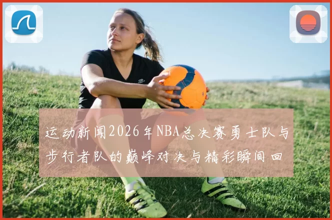 运动新闻2026年NBA总决赛勇士队与步行者队的巅峰对决与精彩瞬间回顾