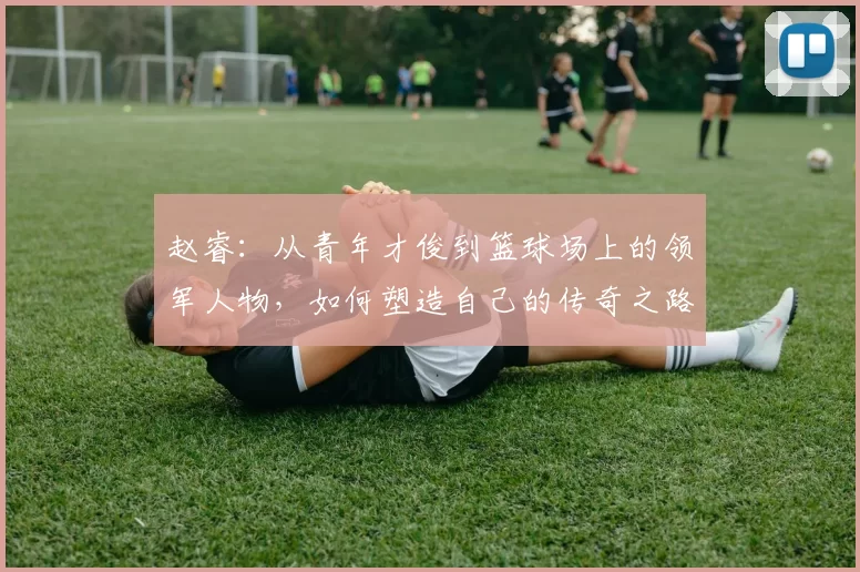 赵睿：从青年才俊到篮球场上的领军人物，如何塑造自己的传奇之路