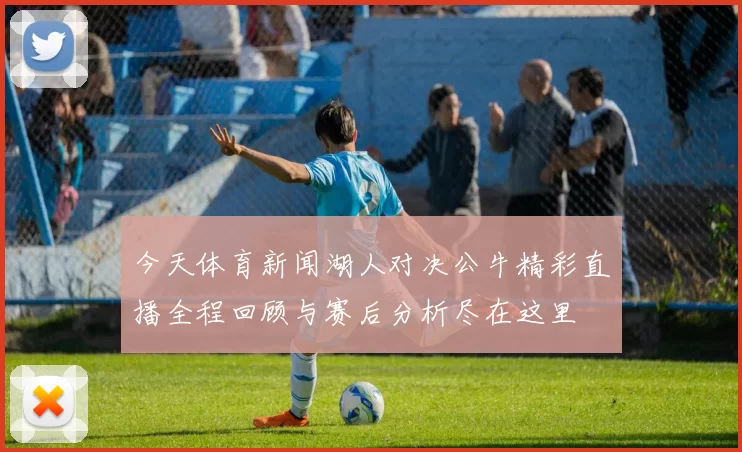 今天体育新闻湖人对决公牛精彩直播全程回顾与赛后分析尽在这里